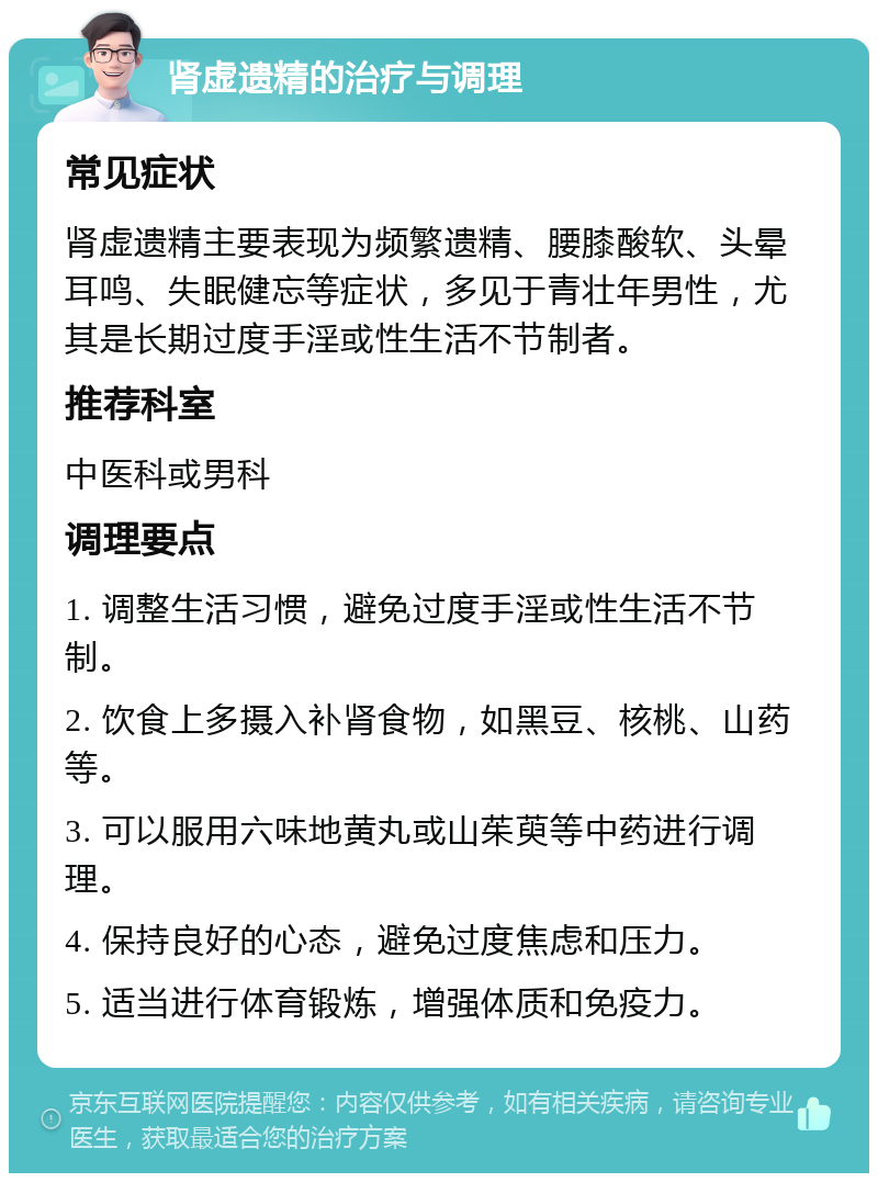 肾虚遗精的治疗与调理 常见症状 肾虚遗精主要表现为频繁遗精、腰膝酸软、头晕耳鸣、失眠健忘等症状，多见于青壮年男性，尤其是长期过度手淫或性生活不节制者。 推荐科室 中医科或男科 调理要点 1. 调整生活习惯，避免过度手淫或性生活不节制。 2. 饮食上多摄入补肾食物，如黑豆、核桃、山药等。 3. 可以服用六味地黄丸或山茱萸等中药进行调理。 4. 保持良好的心态，避免过度焦虑和压力。 5. 适当进行体育锻炼，增强体质和免疫力。