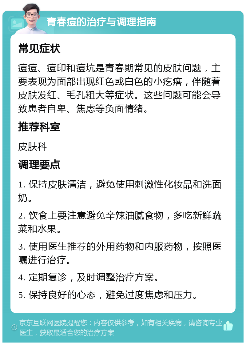 青春痘的治疗与调理指南 常见症状 痘痘、痘印和痘坑是青春期常见的皮肤问题，主要表现为面部出现红色或白色的小疙瘩，伴随着皮肤发红、毛孔粗大等症状。这些问题可能会导致患者自卑、焦虑等负面情绪。 推荐科室 皮肤科 调理要点 1. 保持皮肤清洁，避免使用刺激性化妆品和洗面奶。 2. 饮食上要注意避免辛辣油腻食物，多吃新鲜蔬菜和水果。 3. 使用医生推荐的外用药物和内服药物，按照医嘱进行治疗。 4. 定期复诊，及时调整治疗方案。 5. 保持良好的心态，避免过度焦虑和压力。