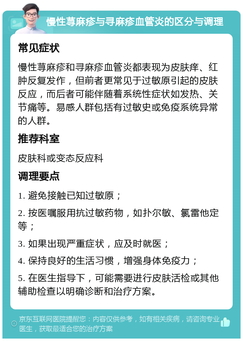 慢性荨麻疹与寻麻疹血管炎的区分与调理 常见症状 慢性荨麻疹和寻麻疹血管炎都表现为皮肤痒、红肿反复发作，但前者更常见于过敏原引起的皮肤反应，而后者可能伴随着系统性症状如发热、关节痛等。易感人群包括有过敏史或免疫系统异常的人群。 推荐科室 皮肤科或变态反应科 调理要点 1. 避免接触已知过敏原； 2. 按医嘱服用抗过敏药物，如扑尔敏、氯雷他定等； 3. 如果出现严重症状，应及时就医； 4. 保持良好的生活习惯，增强身体免疫力； 5. 在医生指导下，可能需要进行皮肤活检或其他辅助检查以明确诊断和治疗方案。