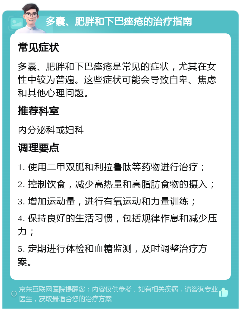 多囊、肥胖和下巴痤疮的治疗指南 常见症状 多囊、肥胖和下巴痤疮是常见的症状，尤其在女性中较为普遍。这些症状可能会导致自卑、焦虑和其他心理问题。 推荐科室 内分泌科或妇科 调理要点 1. 使用二甲双胍和利拉鲁肽等药物进行治疗； 2. 控制饮食，减少高热量和高脂肪食物的摄入； 3. 增加运动量，进行有氧运动和力量训练； 4. 保持良好的生活习惯，包括规律作息和减少压力； 5. 定期进行体检和血糖监测，及时调整治疗方案。