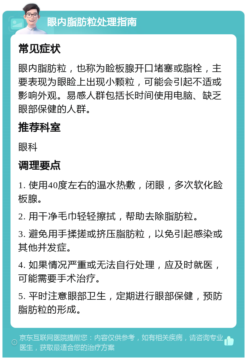 眼内脂肪粒处理指南 常见症状 眼内脂肪粒，也称为睑板腺开口堵塞或脂栓，主要表现为眼睑上出现小颗粒，可能会引起不适或影响外观。易感人群包括长时间使用电脑、缺乏眼部保健的人群。 推荐科室 眼科 调理要点 1. 使用40度左右的温水热敷，闭眼，多次软化睑板腺。 2. 用干净毛巾轻轻擦拭，帮助去除脂肪粒。 3. 避免用手揉搓或挤压脂肪粒，以免引起感染或其他并发症。 4. 如果情况严重或无法自行处理，应及时就医，可能需要手术治疗。 5. 平时注意眼部卫生，定期进行眼部保健，预防脂肪粒的形成。