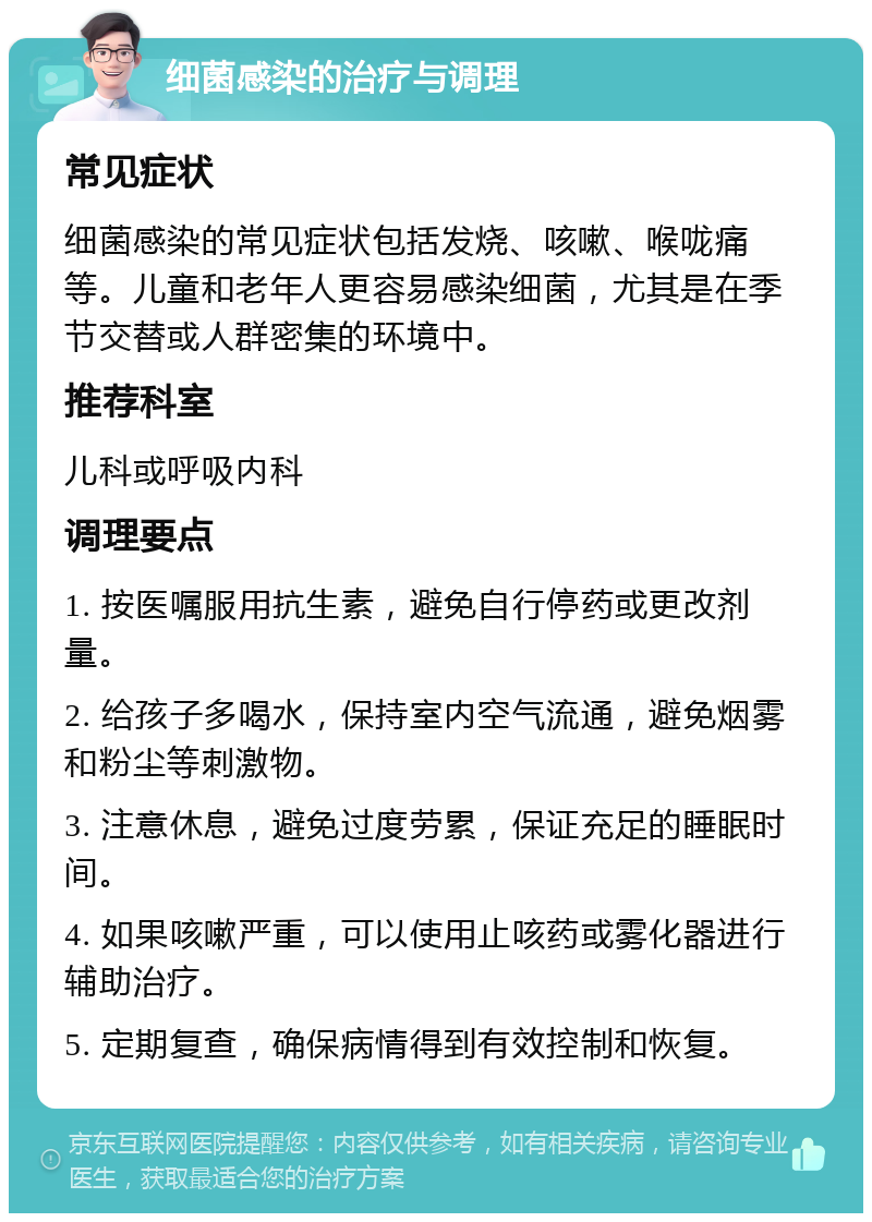 细菌感染的治疗与调理 常见症状 细菌感染的常见症状包括发烧、咳嗽、喉咙痛等。儿童和老年人更容易感染细菌，尤其是在季节交替或人群密集的环境中。 推荐科室 儿科或呼吸内科 调理要点 1. 按医嘱服用抗生素，避免自行停药或更改剂量。 2. 给孩子多喝水，保持室内空气流通，避免烟雾和粉尘等刺激物。 3. 注意休息，避免过度劳累，保证充足的睡眠时间。 4. 如果咳嗽严重，可以使用止咳药或雾化器进行辅助治疗。 5. 定期复查，确保病情得到有效控制和恢复。