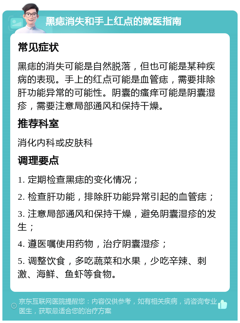 黑痣消失和手上红点的就医指南 常见症状 黑痣的消失可能是自然脱落，但也可能是某种疾病的表现。手上的红点可能是血管痣，需要排除肝功能异常的可能性。阴囊的瘙痒可能是阴囊湿疹，需要注意局部通风和保持干燥。 推荐科室 消化内科或皮肤科 调理要点 1. 定期检查黑痣的变化情况； 2. 检查肝功能，排除肝功能异常引起的血管痣； 3. 注意局部通风和保持干燥，避免阴囊湿疹的发生； 4. 遵医嘱使用药物，治疗阴囊湿疹； 5. 调整饮食，多吃蔬菜和水果，少吃辛辣、刺激、海鲜、鱼虾等食物。