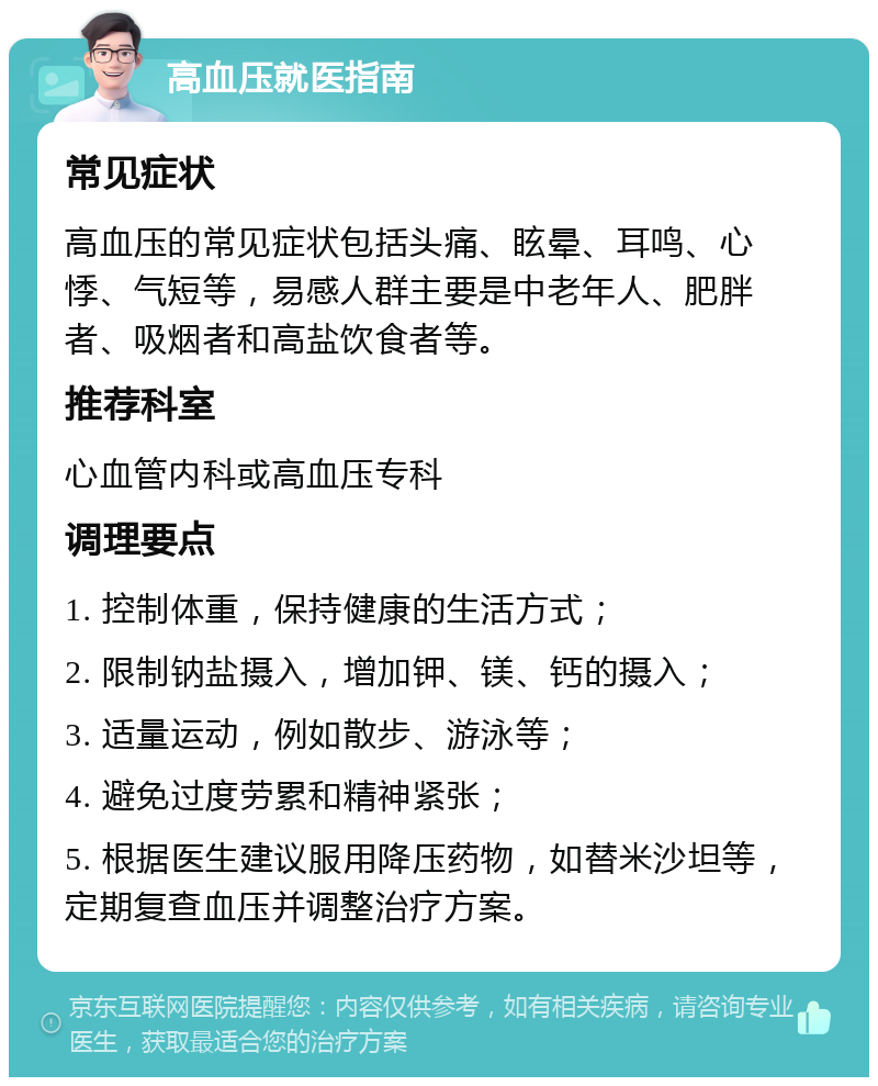 高血压就医指南 常见症状 高血压的常见症状包括头痛、眩晕、耳鸣、心悸、气短等，易感人群主要是中老年人、肥胖者、吸烟者和高盐饮食者等。 推荐科室 心血管内科或高血压专科 调理要点 1. 控制体重，保持健康的生活方式； 2. 限制钠盐摄入，增加钾、镁、钙的摄入； 3. 适量运动，例如散步、游泳等； 4. 避免过度劳累和精神紧张； 5. 根据医生建议服用降压药物，如替米沙坦等，定期复查血压并调整治疗方案。