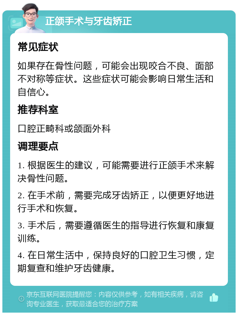 正颌手术与牙齿矫正 常见症状 如果存在骨性问题，可能会出现咬合不良、面部不对称等症状。这些症状可能会影响日常生活和自信心。 推荐科室 口腔正畸科或颌面外科 调理要点 1. 根据医生的建议，可能需要进行正颌手术来解决骨性问题。 2. 在手术前，需要完成牙齿矫正，以便更好地进行手术和恢复。 3. 手术后，需要遵循医生的指导进行恢复和康复训练。 4. 在日常生活中，保持良好的口腔卫生习惯，定期复查和维护牙齿健康。