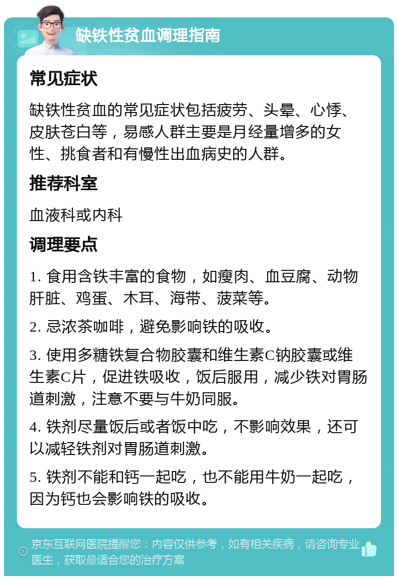 缺铁性贫血调理指南 常见症状 缺铁性贫血的常见症状包括疲劳、头晕、心悸、皮肤苍白等，易感人群主要是月经量增多的女性、挑食者和有慢性出血病史的人群。 推荐科室 血液科或内科 调理要点 1. 食用含铁丰富的食物，如瘦肉、血豆腐、动物肝脏、鸡蛋、木耳、海带、菠菜等。 2. 忌浓茶咖啡，避免影响铁的吸收。 3. 使用多糖铁复合物胶囊和维生素C钠胶囊或维生素C片，促进铁吸收，饭后服用，减少铁对胃肠道刺激，注意不要与牛奶同服。 4. 铁剂尽量饭后或者饭中吃，不影响效果，还可以减轻铁剂对胃肠道刺激。 5. 铁剂不能和钙一起吃，也不能用牛奶一起吃，因为钙也会影响铁的吸收。