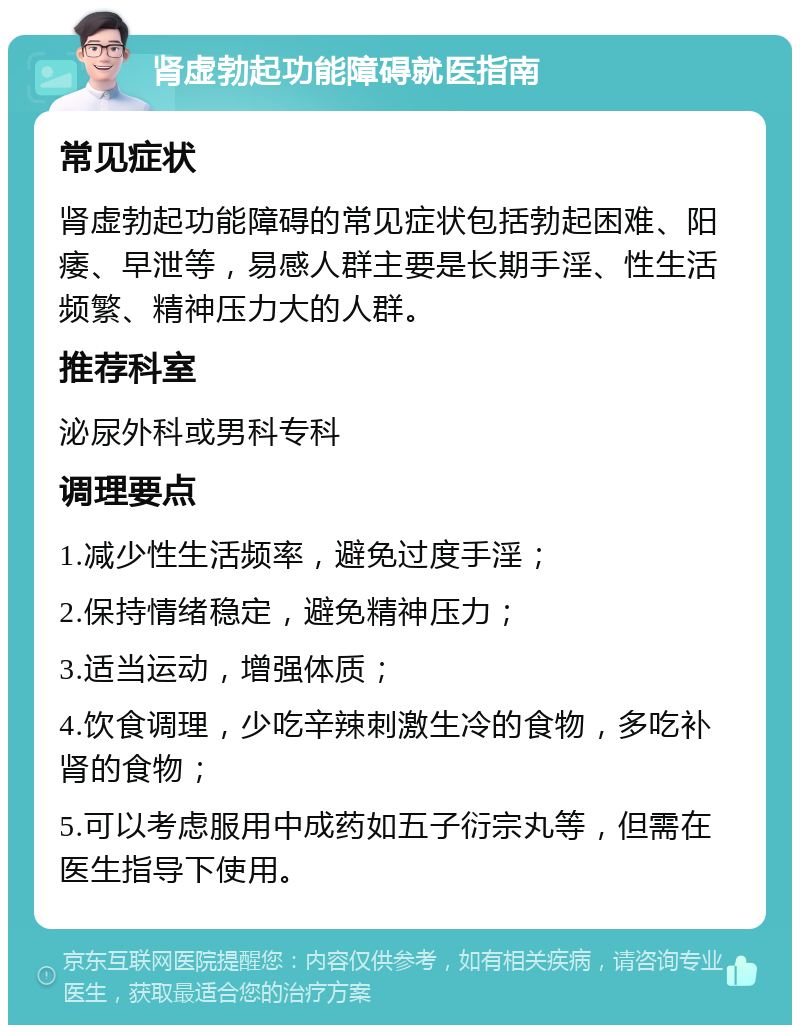 肾虚勃起功能障碍就医指南 常见症状 肾虚勃起功能障碍的常见症状包括勃起困难、阳痿、早泄等，易感人群主要是长期手淫、性生活频繁、精神压力大的人群。 推荐科室 泌尿外科或男科专科 调理要点 1.减少性生活频率，避免过度手淫； 2.保持情绪稳定，避免精神压力； 3.适当运动，增强体质； 4.饮食调理，少吃辛辣刺激生冷的食物，多吃补肾的食物； 5.可以考虑服用中成药如五子衍宗丸等，但需在医生指导下使用。