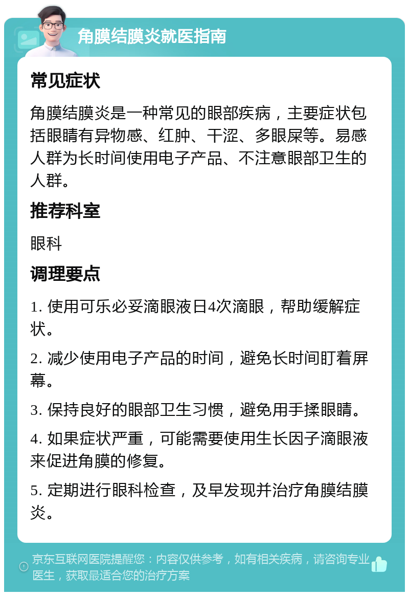 角膜结膜炎就医指南 常见症状 角膜结膜炎是一种常见的眼部疾病，主要症状包括眼睛有异物感、红肿、干涩、多眼屎等。易感人群为长时间使用电子产品、不注意眼部卫生的人群。 推荐科室 眼科 调理要点 1. 使用可乐必妥滴眼液日4次滴眼，帮助缓解症状。 2. 减少使用电子产品的时间，避免长时间盯着屏幕。 3. 保持良好的眼部卫生习惯，避免用手揉眼睛。 4. 如果症状严重，可能需要使用生长因子滴眼液来促进角膜的修复。 5. 定期进行眼科检查，及早发现并治疗角膜结膜炎。