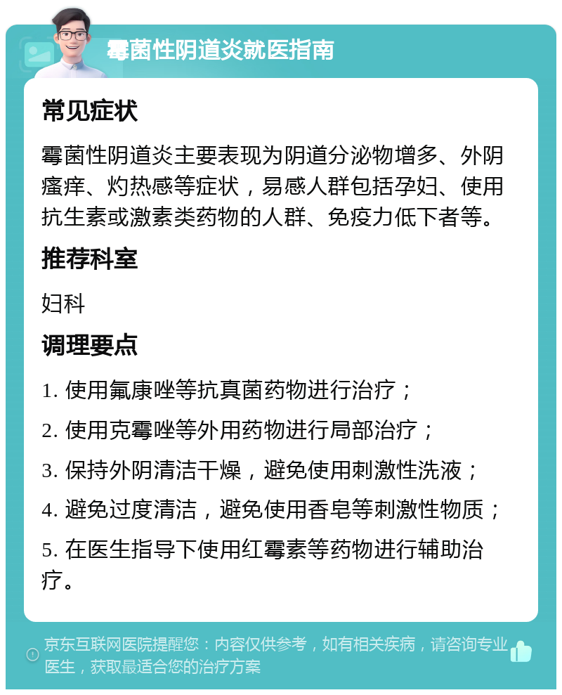 霉菌性阴道炎就医指南 常见症状 霉菌性阴道炎主要表现为阴道分泌物增多、外阴瘙痒、灼热感等症状，易感人群包括孕妇、使用抗生素或激素类药物的人群、免疫力低下者等。 推荐科室 妇科 调理要点 1. 使用氟康唑等抗真菌药物进行治疗； 2. 使用克霉唑等外用药物进行局部治疗； 3. 保持外阴清洁干燥，避免使用刺激性洗液； 4. 避免过度清洁，避免使用香皂等刺激性物质； 5. 在医生指导下使用红霉素等药物进行辅助治疗。