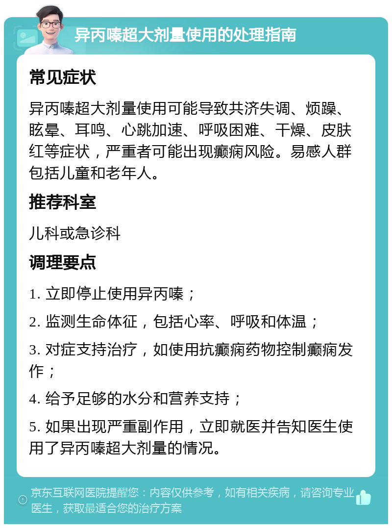 异丙嗪超大剂量使用的处理指南 常见症状 异丙嗪超大剂量使用可能导致共济失调、烦躁、眩晕、耳鸣、心跳加速、呼吸困难、干燥、皮肤红等症状，严重者可能出现癫痫风险。易感人群包括儿童和老年人。 推荐科室 儿科或急诊科 调理要点 1. 立即停止使用异丙嗪； 2. 监测生命体征，包括心率、呼吸和体温； 3. 对症支持治疗，如使用抗癫痫药物控制癫痫发作； 4. 给予足够的水分和营养支持； 5. 如果出现严重副作用，立即就医并告知医生使用了异丙嗪超大剂量的情况。