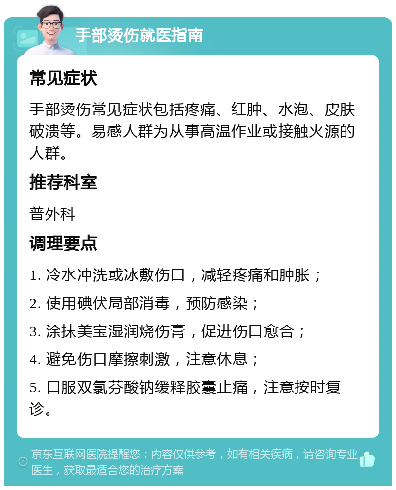 手部烫伤就医指南 常见症状 手部烫伤常见症状包括疼痛、红肿、水泡、皮肤破溃等。易感人群为从事高温作业或接触火源的人群。 推荐科室 普外科 调理要点 1. 冷水冲洗或冰敷伤口，减轻疼痛和肿胀； 2. 使用碘伏局部消毒，预防感染； 3. 涂抹美宝湿润烧伤膏，促进伤口愈合； 4. 避免伤口摩擦刺激，注意休息； 5. 口服双氯芬酸钠缓释胶囊止痛，注意按时复诊。