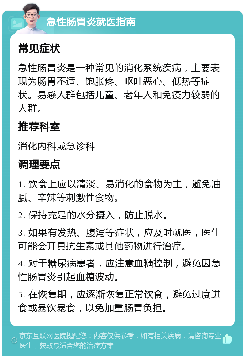 急性肠胃炎就医指南 常见症状 急性肠胃炎是一种常见的消化系统疾病，主要表现为肠胃不适、饱胀疼、呕吐恶心、低热等症状。易感人群包括儿童、老年人和免疫力较弱的人群。 推荐科室 消化内科或急诊科 调理要点 1. 饮食上应以清淡、易消化的食物为主，避免油腻、辛辣等刺激性食物。 2. 保持充足的水分摄入，防止脱水。 3. 如果有发热、腹泻等症状，应及时就医，医生可能会开具抗生素或其他药物进行治疗。 4. 对于糖尿病患者，应注意血糖控制，避免因急性肠胃炎引起血糖波动。 5. 在恢复期，应逐渐恢复正常饮食，避免过度进食或暴饮暴食，以免加重肠胃负担。