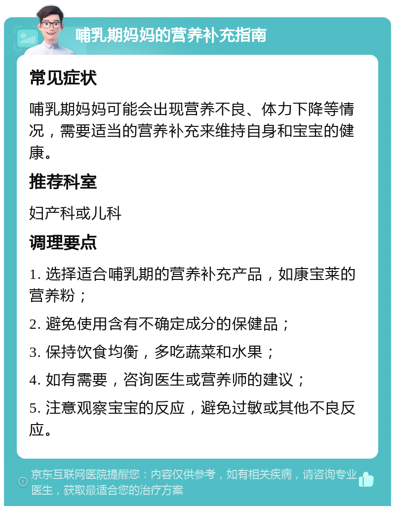 哺乳期妈妈的营养补充指南 常见症状 哺乳期妈妈可能会出现营养不良、体力下降等情况，需要适当的营养补充来维持自身和宝宝的健康。 推荐科室 妇产科或儿科 调理要点 1. 选择适合哺乳期的营养补充产品，如康宝莱的营养粉； 2. 避免使用含有不确定成分的保健品； 3. 保持饮食均衡，多吃蔬菜和水果； 4. 如有需要，咨询医生或营养师的建议； 5. 注意观察宝宝的反应，避免过敏或其他不良反应。