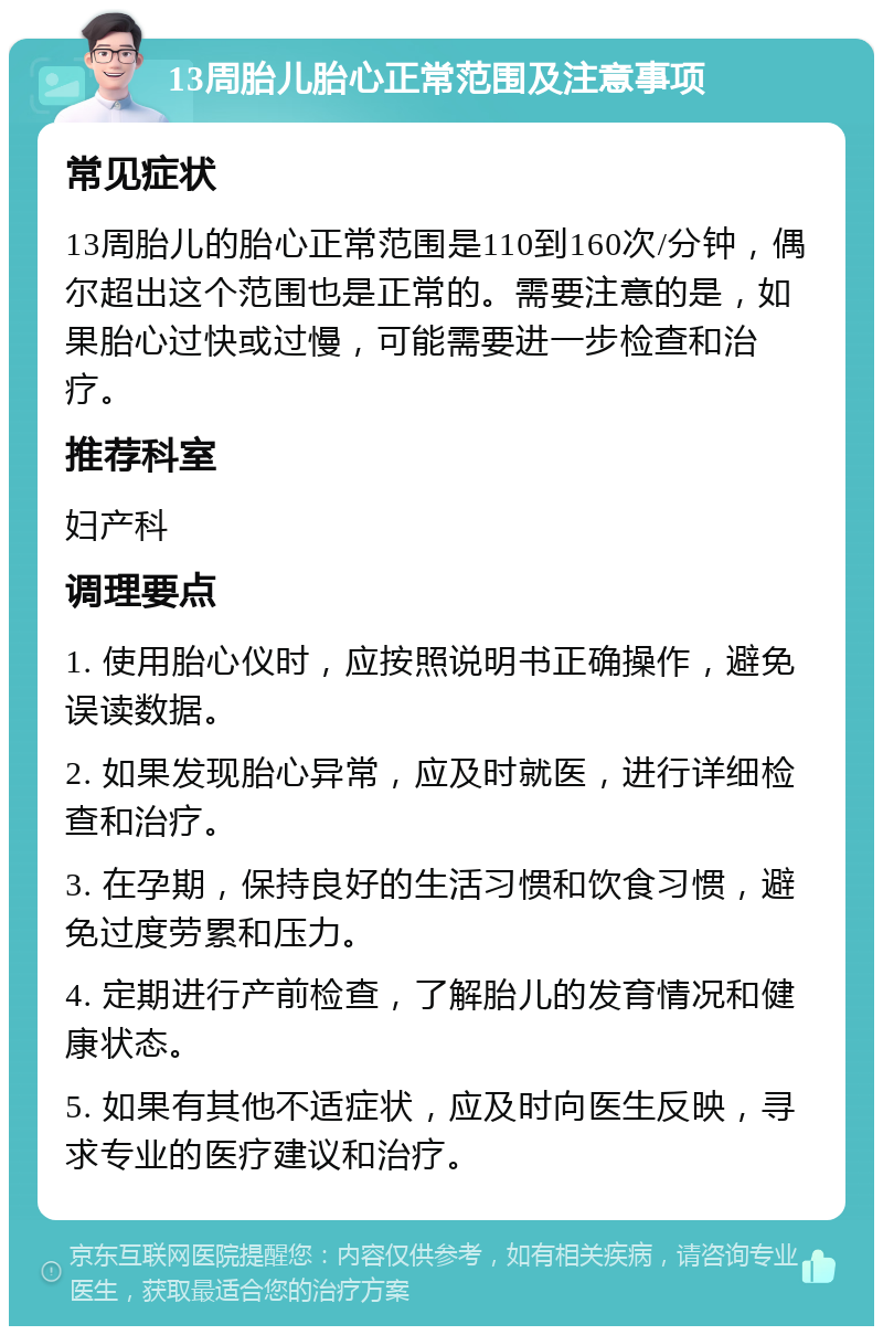 13周胎儿胎心正常范围及注意事项 常见症状 13周胎儿的胎心正常范围是110到160次/分钟，偶尔超出这个范围也是正常的。需要注意的是，如果胎心过快或过慢，可能需要进一步检查和治疗。 推荐科室 妇产科 调理要点 1. 使用胎心仪时，应按照说明书正确操作，避免误读数据。 2. 如果发现胎心异常，应及时就医，进行详细检查和治疗。 3. 在孕期，保持良好的生活习惯和饮食习惯，避免过度劳累和压力。 4. 定期进行产前检查，了解胎儿的发育情况和健康状态。 5. 如果有其他不适症状，应及时向医生反映，寻求专业的医疗建议和治疗。