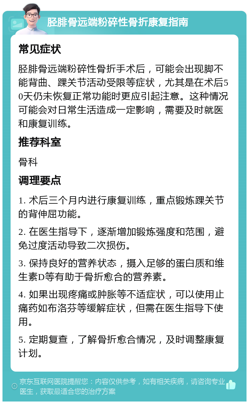 胫腓骨远端粉碎性骨折康复指南 常见症状 胫腓骨远端粉碎性骨折手术后，可能会出现脚不能背曲、踝关节活动受限等症状，尤其是在术后50天仍未恢复正常功能时更应引起注意。这种情况可能会对日常生活造成一定影响，需要及时就医和康复训练。 推荐科室 骨科 调理要点 1. 术后三个月内进行康复训练，重点锻炼踝关节的背伸屈功能。 2. 在医生指导下，逐渐增加锻炼强度和范围，避免过度活动导致二次损伤。 3. 保持良好的营养状态，摄入足够的蛋白质和维生素D等有助于骨折愈合的营养素。 4. 如果出现疼痛或肿胀等不适症状，可以使用止痛药如布洛芬等缓解症状，但需在医生指导下使用。 5. 定期复查，了解骨折愈合情况，及时调整康复计划。