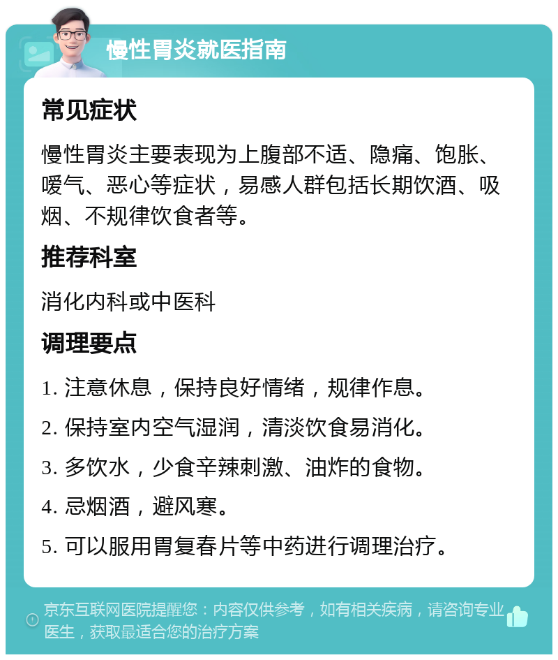 慢性胃炎就医指南 常见症状 慢性胃炎主要表现为上腹部不适、隐痛、饱胀、嗳气、恶心等症状，易感人群包括长期饮酒、吸烟、不规律饮食者等。 推荐科室 消化内科或中医科 调理要点 1. 注意休息，保持良好情绪，规律作息。 2. 保持室内空气湿润，清淡饮食易消化。 3. 多饮水，少食辛辣刺激、油炸的食物。 4. 忌烟酒，避风寒。 5. 可以服用胃复春片等中药进行调理治疗。