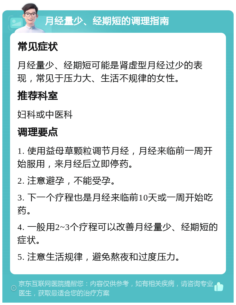 月经量少、经期短的调理指南 常见症状 月经量少、经期短可能是肾虚型月经过少的表现，常见于压力大、生活不规律的女性。 推荐科室 妇科或中医科 调理要点 1. 使用益母草颗粒调节月经，月经来临前一周开始服用，来月经后立即停药。 2. 注意避孕，不能受孕。 3. 下一个疗程也是月经来临前10天或一周开始吃药。 4. 一般用2~3个疗程可以改善月经量少、经期短的症状。 5. 注意生活规律，避免熬夜和过度压力。