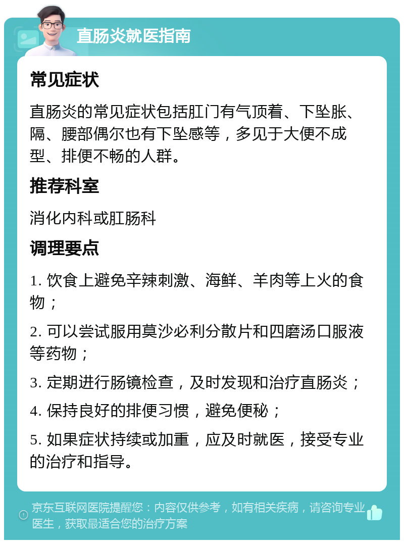 直肠炎就医指南 常见症状 直肠炎的常见症状包括肛门有气顶着、下坠胀、隔、腰部偶尔也有下坠感等，多见于大便不成型、排便不畅的人群。 推荐科室 消化内科或肛肠科 调理要点 1. 饮食上避免辛辣刺激、海鲜、羊肉等上火的食物； 2. 可以尝试服用莫沙必利分散片和四磨汤口服液等药物； 3. 定期进行肠镜检查，及时发现和治疗直肠炎； 4. 保持良好的排便习惯，避免便秘； 5. 如果症状持续或加重，应及时就医，接受专业的治疗和指导。