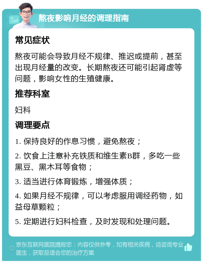 熬夜影响月经的调理指南 常见症状 熬夜可能会导致月经不规律、推迟或提前，甚至出现月经量的改变。长期熬夜还可能引起肾虚等问题，影响女性的生殖健康。 推荐科室 妇科 调理要点 1. 保持良好的作息习惯，避免熬夜； 2. 饮食上注意补充铁质和维生素B群，多吃一些黑豆、黑木耳等食物； 3. 适当进行体育锻炼，增强体质； 4. 如果月经不规律，可以考虑服用调经药物，如益母草颗粒； 5. 定期进行妇科检查，及时发现和处理问题。