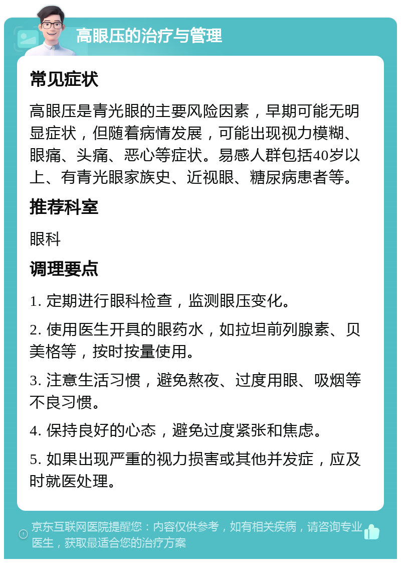 高眼压的治疗与管理 常见症状 高眼压是青光眼的主要风险因素，早期可能无明显症状，但随着病情发展，可能出现视力模糊、眼痛、头痛、恶心等症状。易感人群包括40岁以上、有青光眼家族史、近视眼、糖尿病患者等。 推荐科室 眼科 调理要点 1. 定期进行眼科检查，监测眼压变化。 2. 使用医生开具的眼药水，如拉坦前列腺素、贝美格等，按时按量使用。 3. 注意生活习惯，避免熬夜、过度用眼、吸烟等不良习惯。 4. 保持良好的心态，避免过度紧张和焦虑。 5. 如果出现严重的视力损害或其他并发症，应及时就医处理。