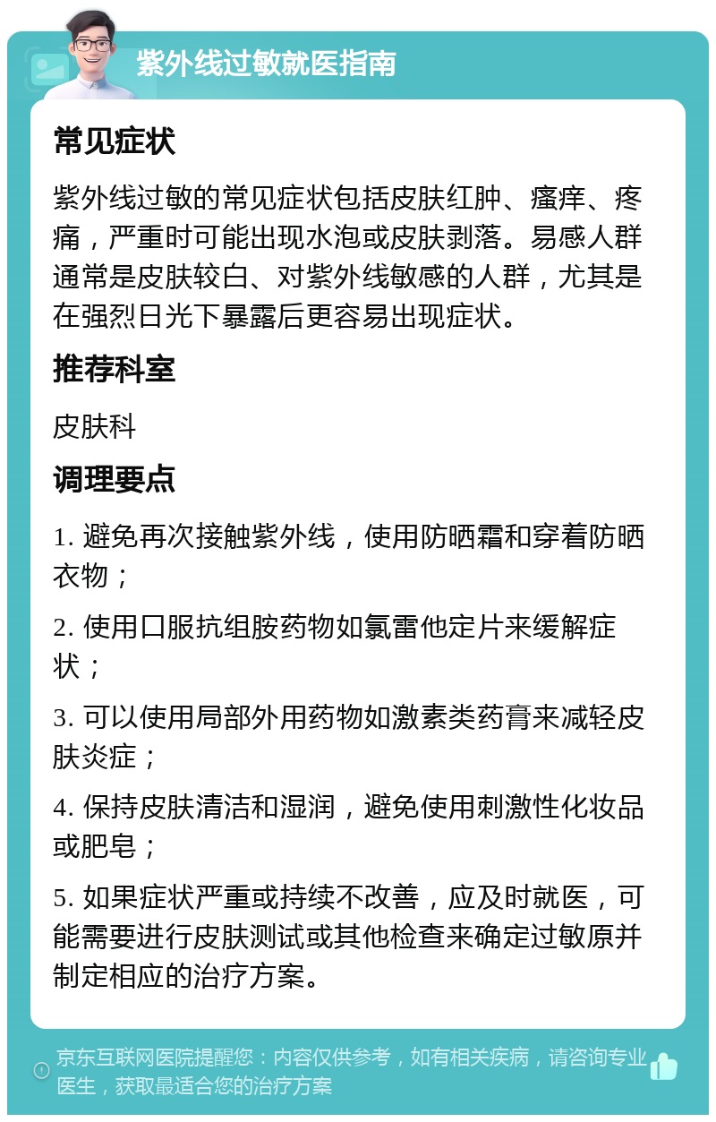 紫外线过敏就医指南 常见症状 紫外线过敏的常见症状包括皮肤红肿、瘙痒、疼痛，严重时可能出现水泡或皮肤剥落。易感人群通常是皮肤较白、对紫外线敏感的人群，尤其是在强烈日光下暴露后更容易出现症状。 推荐科室 皮肤科 调理要点 1. 避免再次接触紫外线，使用防晒霜和穿着防晒衣物； 2. 使用口服抗组胺药物如氯雷他定片来缓解症状； 3. 可以使用局部外用药物如激素类药膏来减轻皮肤炎症； 4. 保持皮肤清洁和湿润，避免使用刺激性化妆品或肥皂； 5. 如果症状严重或持续不改善，应及时就医，可能需要进行皮肤测试或其他检查来确定过敏原并制定相应的治疗方案。