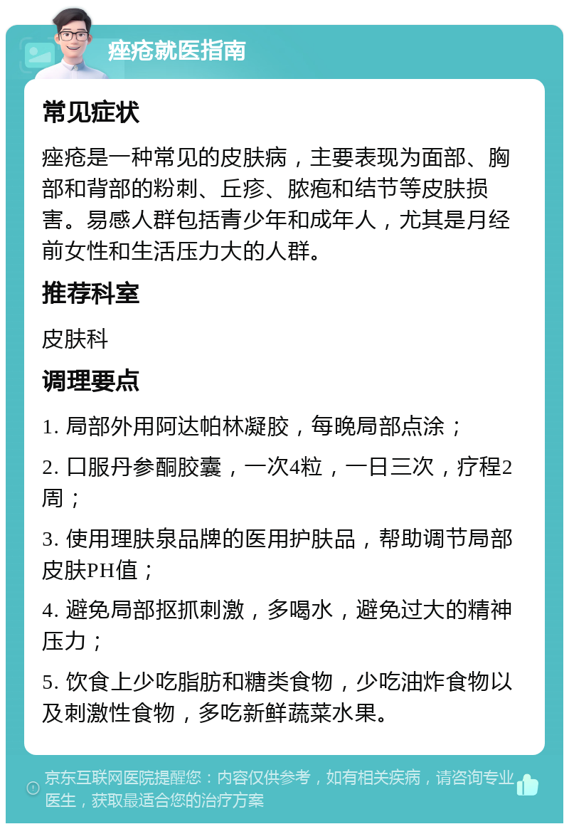 痤疮就医指南 常见症状 痤疮是一种常见的皮肤病，主要表现为面部、胸部和背部的粉刺、丘疹、脓疱和结节等皮肤损害。易感人群包括青少年和成年人，尤其是月经前女性和生活压力大的人群。 推荐科室 皮肤科 调理要点 1. 局部外用阿达帕林凝胶，每晚局部点涂； 2. 口服丹参酮胶囊，一次4粒，一日三次，疗程2周； 3. 使用理肤泉品牌的医用护肤品，帮助调节局部皮肤PH值； 4. 避免局部抠抓刺激，多喝水，避免过大的精神压力； 5. 饮食上少吃脂肪和糖类食物，少吃油炸食物以及刺激性食物，多吃新鲜蔬菜水果。