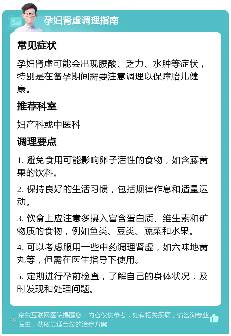 孕妇肾虚调理指南 常见症状 孕妇肾虚可能会出现腰酸、乏力、水肿等症状，特别是在备孕期间需要注意调理以保障胎儿健康。 推荐科室 妇产科或中医科 调理要点 1. 避免食用可能影响卵子活性的食物，如含藤黄果的饮料。 2. 保持良好的生活习惯，包括规律作息和适量运动。 3. 饮食上应注意多摄入富含蛋白质、维生素和矿物质的食物，例如鱼类、豆类、蔬菜和水果。 4. 可以考虑服用一些中药调理肾虚，如六味地黄丸等，但需在医生指导下使用。 5. 定期进行孕前检查，了解自己的身体状况，及时发现和处理问题。