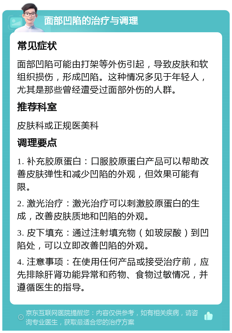 面部凹陷的治疗与调理 常见症状 面部凹陷可能由打架等外伤引起，导致皮肤和软组织损伤，形成凹陷。这种情况多见于年轻人，尤其是那些曾经遭受过面部外伤的人群。 推荐科室 皮肤科或正规医美科 调理要点 1. 补充胶原蛋白：口服胶原蛋白产品可以帮助改善皮肤弹性和减少凹陷的外观，但效果可能有限。 2. 激光治疗：激光治疗可以刺激胶原蛋白的生成，改善皮肤质地和凹陷的外观。 3. 皮下填充：通过注射填充物（如玻尿酸）到凹陷处，可以立即改善凹陷的外观。 4. 注意事项：在使用任何产品或接受治疗前，应先排除肝肾功能异常和药物、食物过敏情况，并遵循医生的指导。