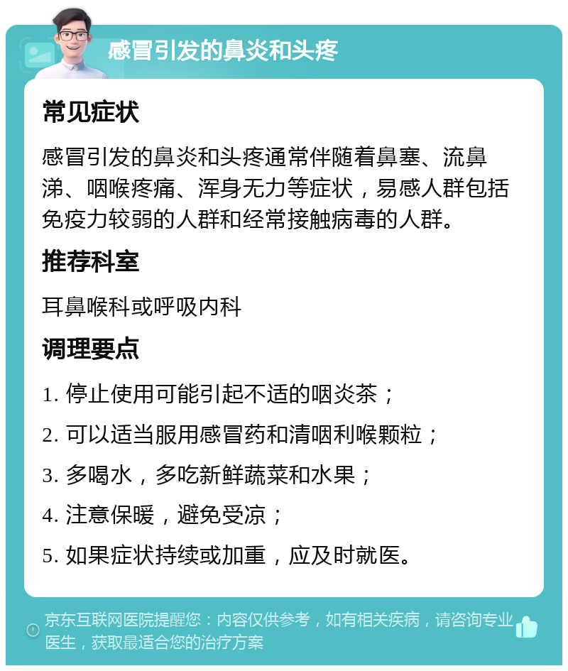 感冒引发的鼻炎和头疼 常见症状 感冒引发的鼻炎和头疼通常伴随着鼻塞、流鼻涕、咽喉疼痛、浑身无力等症状，易感人群包括免疫力较弱的人群和经常接触病毒的人群。 推荐科室 耳鼻喉科或呼吸内科 调理要点 1. 停止使用可能引起不适的咽炎茶； 2. 可以适当服用感冒药和清咽利喉颗粒； 3. 多喝水，多吃新鲜蔬菜和水果； 4. 注意保暖，避免受凉； 5. 如果症状持续或加重，应及时就医。