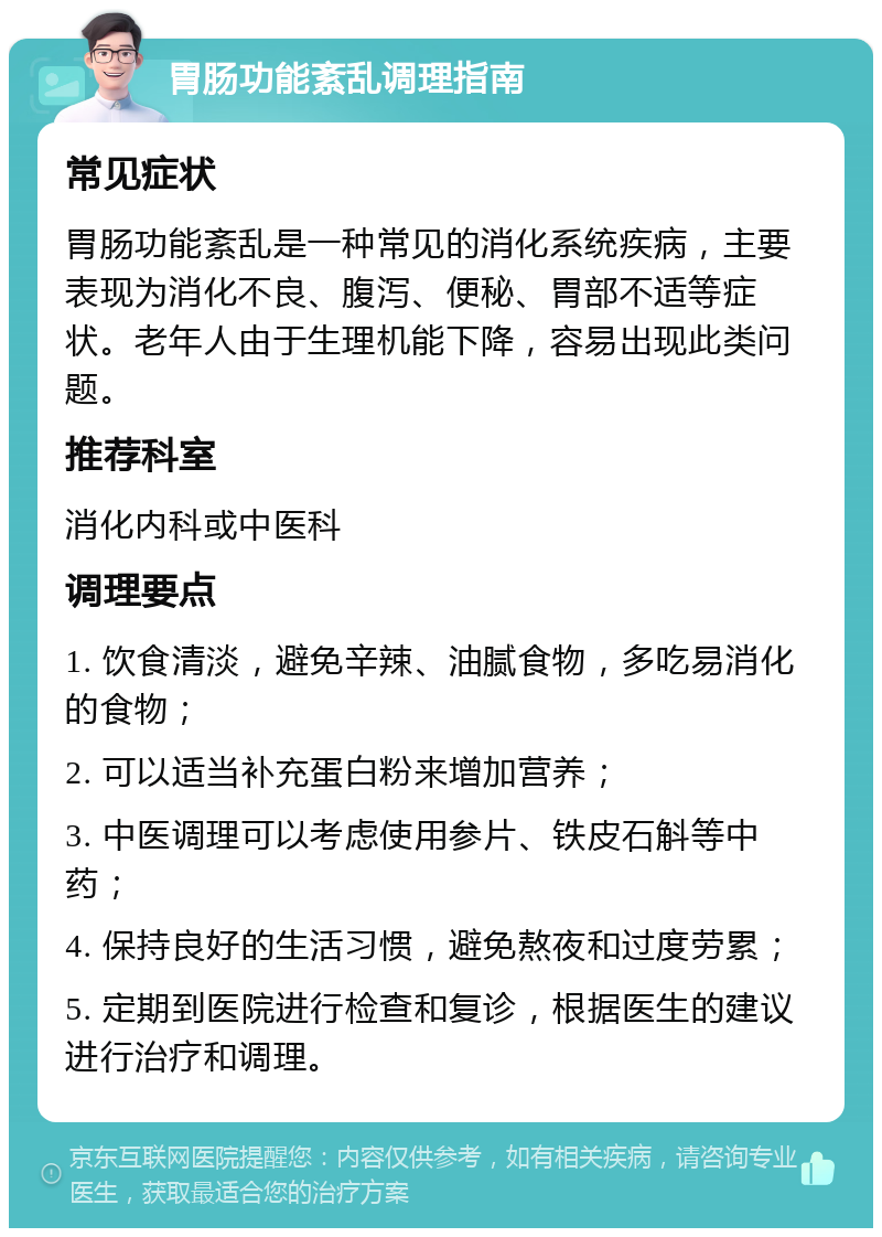 胃肠功能紊乱调理指南 常见症状 胃肠功能紊乱是一种常见的消化系统疾病，主要表现为消化不良、腹泻、便秘、胃部不适等症状。老年人由于生理机能下降，容易出现此类问题。 推荐科室 消化内科或中医科 调理要点 1. 饮食清淡，避免辛辣、油腻食物，多吃易消化的食物； 2. 可以适当补充蛋白粉来增加营养； 3. 中医调理可以考虑使用参片、铁皮石斛等中药； 4. 保持良好的生活习惯，避免熬夜和过度劳累； 5. 定期到医院进行检查和复诊，根据医生的建议进行治疗和调理。