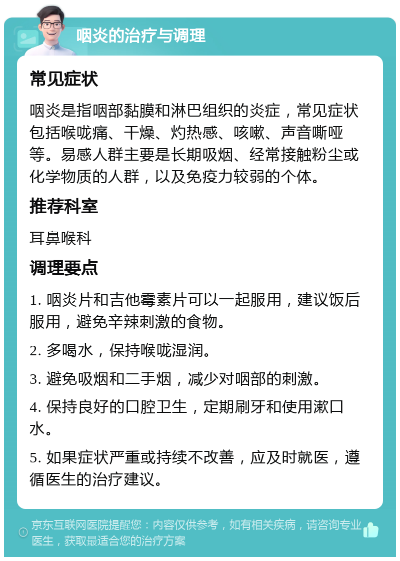 咽炎的治疗与调理 常见症状 咽炎是指咽部黏膜和淋巴组织的炎症，常见症状包括喉咙痛、干燥、灼热感、咳嗽、声音嘶哑等。易感人群主要是长期吸烟、经常接触粉尘或化学物质的人群，以及免疫力较弱的个体。 推荐科室 耳鼻喉科 调理要点 1. 咽炎片和吉他霉素片可以一起服用，建议饭后服用，避免辛辣刺激的食物。 2. 多喝水，保持喉咙湿润。 3. 避免吸烟和二手烟，减少对咽部的刺激。 4. 保持良好的口腔卫生，定期刷牙和使用漱口水。 5. 如果症状严重或持续不改善，应及时就医，遵循医生的治疗建议。