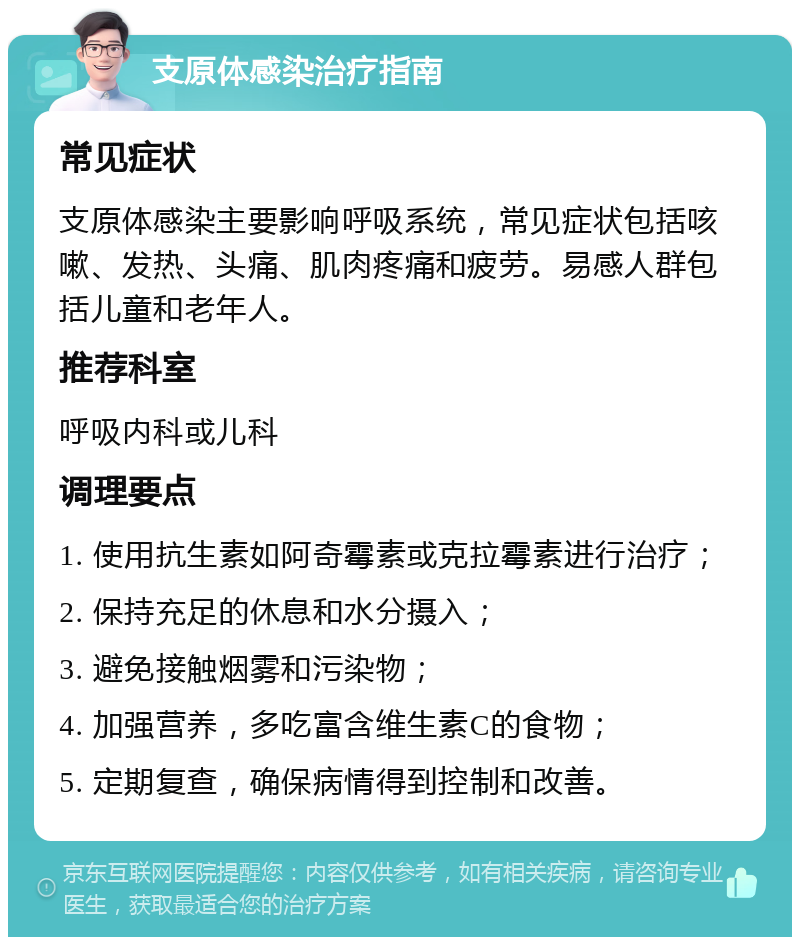 支原体感染治疗指南 常见症状 支原体感染主要影响呼吸系统，常见症状包括咳嗽、发热、头痛、肌肉疼痛和疲劳。易感人群包括儿童和老年人。 推荐科室 呼吸内科或儿科 调理要点 1. 使用抗生素如阿奇霉素或克拉霉素进行治疗； 2. 保持充足的休息和水分摄入； 3. 避免接触烟雾和污染物； 4. 加强营养，多吃富含维生素C的食物； 5. 定期复查，确保病情得到控制和改善。