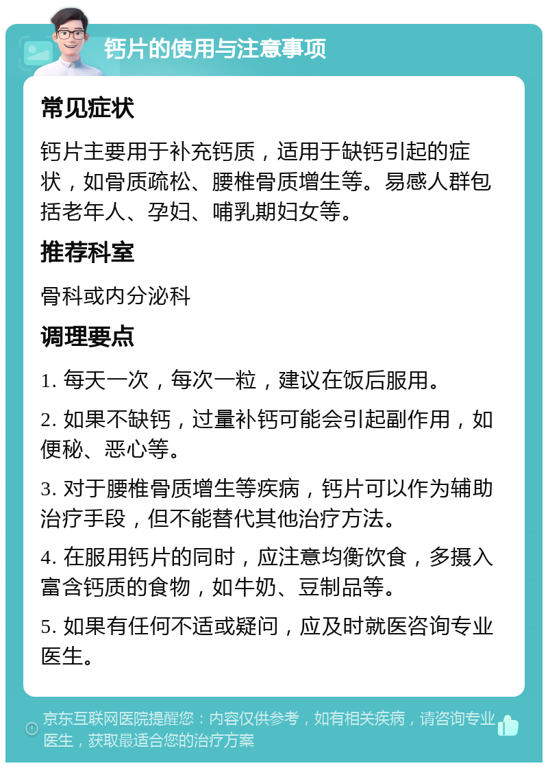 钙片的使用与注意事项 常见症状 钙片主要用于补充钙质，适用于缺钙引起的症状，如骨质疏松、腰椎骨质增生等。易感人群包括老年人、孕妇、哺乳期妇女等。 推荐科室 骨科或内分泌科 调理要点 1. 每天一次，每次一粒，建议在饭后服用。 2. 如果不缺钙，过量补钙可能会引起副作用，如便秘、恶心等。 3. 对于腰椎骨质增生等疾病，钙片可以作为辅助治疗手段，但不能替代其他治疗方法。 4. 在服用钙片的同时，应注意均衡饮食，多摄入富含钙质的食物，如牛奶、豆制品等。 5. 如果有任何不适或疑问，应及时就医咨询专业医生。