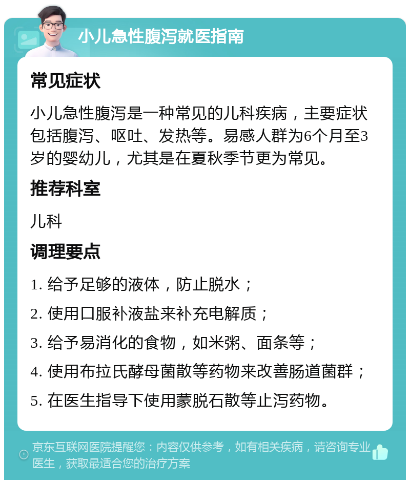 小儿急性腹泻就医指南 常见症状 小儿急性腹泻是一种常见的儿科疾病，主要症状包括腹泻、呕吐、发热等。易感人群为6个月至3岁的婴幼儿，尤其是在夏秋季节更为常见。 推荐科室 儿科 调理要点 1. 给予足够的液体，防止脱水； 2. 使用口服补液盐来补充电解质； 3. 给予易消化的食物，如米粥、面条等； 4. 使用布拉氏酵母菌散等药物来改善肠道菌群； 5. 在医生指导下使用蒙脱石散等止泻药物。