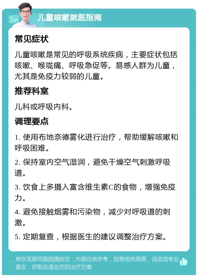 儿童咳嗽就医指南 常见症状 儿童咳嗽是常见的呼吸系统疾病，主要症状包括咳嗽、喉咙痛、呼吸急促等。易感人群为儿童，尤其是免疫力较弱的儿童。 推荐科室 儿科或呼吸内科。 调理要点 1. 使用布地奈德雾化进行治疗，帮助缓解咳嗽和呼吸困难。 2. 保持室内空气湿润，避免干燥空气刺激呼吸道。 3. 饮食上多摄入富含维生素C的食物，增强免疫力。 4. 避免接触烟雾和污染物，减少对呼吸道的刺激。 5. 定期复查，根据医生的建议调整治疗方案。