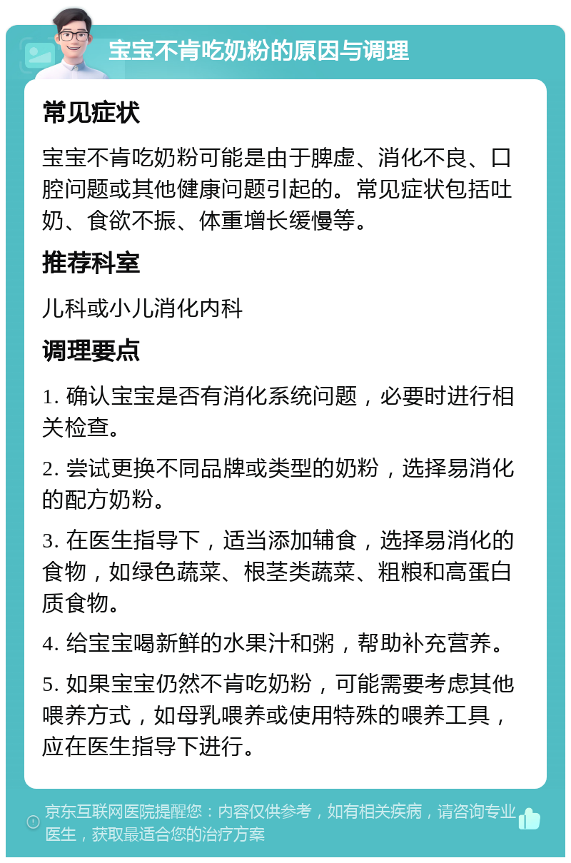 宝宝不肯吃奶粉的原因与调理 常见症状 宝宝不肯吃奶粉可能是由于脾虚、消化不良、口腔问题或其他健康问题引起的。常见症状包括吐奶、食欲不振、体重增长缓慢等。 推荐科室 儿科或小儿消化内科 调理要点 1. 确认宝宝是否有消化系统问题，必要时进行相关检查。 2. 尝试更换不同品牌或类型的奶粉，选择易消化的配方奶粉。 3. 在医生指导下，适当添加辅食，选择易消化的食物，如绿色蔬菜、根茎类蔬菜、粗粮和高蛋白质食物。 4. 给宝宝喝新鲜的水果汁和粥，帮助补充营养。 5. 如果宝宝仍然不肯吃奶粉，可能需要考虑其他喂养方式，如母乳喂养或使用特殊的喂养工具，应在医生指导下进行。