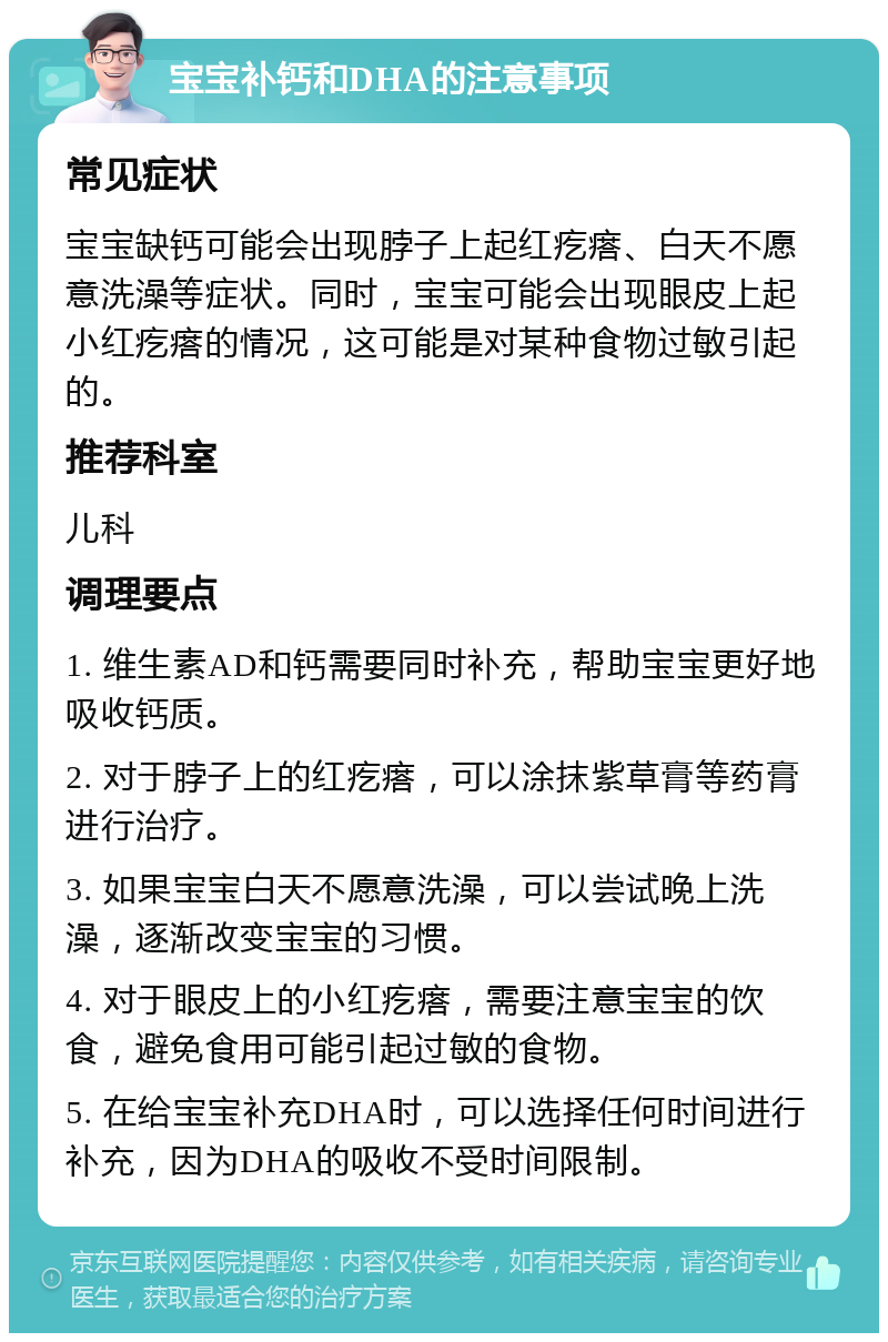 宝宝补钙和DHA的注意事项 常见症状 宝宝缺钙可能会出现脖子上起红疙瘩、白天不愿意洗澡等症状。同时，宝宝可能会出现眼皮上起小红疙瘩的情况，这可能是对某种食物过敏引起的。 推荐科室 儿科 调理要点 1. 维生素AD和钙需要同时补充，帮助宝宝更好地吸收钙质。 2. 对于脖子上的红疙瘩，可以涂抹紫草膏等药膏进行治疗。 3. 如果宝宝白天不愿意洗澡，可以尝试晚上洗澡，逐渐改变宝宝的习惯。 4. 对于眼皮上的小红疙瘩，需要注意宝宝的饮食，避免食用可能引起过敏的食物。 5. 在给宝宝补充DHA时，可以选择任何时间进行补充，因为DHA的吸收不受时间限制。