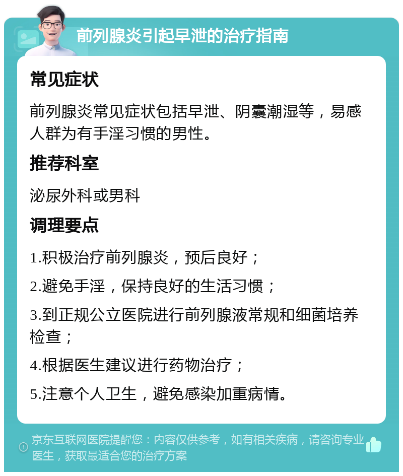 前列腺炎引起早泄的治疗指南 常见症状 前列腺炎常见症状包括早泄、阴囊潮湿等，易感人群为有手淫习惯的男性。 推荐科室 泌尿外科或男科 调理要点 1.积极治疗前列腺炎，预后良好； 2.避免手淫，保持良好的生活习惯； 3.到正规公立医院进行前列腺液常规和细菌培养检查； 4.根据医生建议进行药物治疗； 5.注意个人卫生，避免感染加重病情。