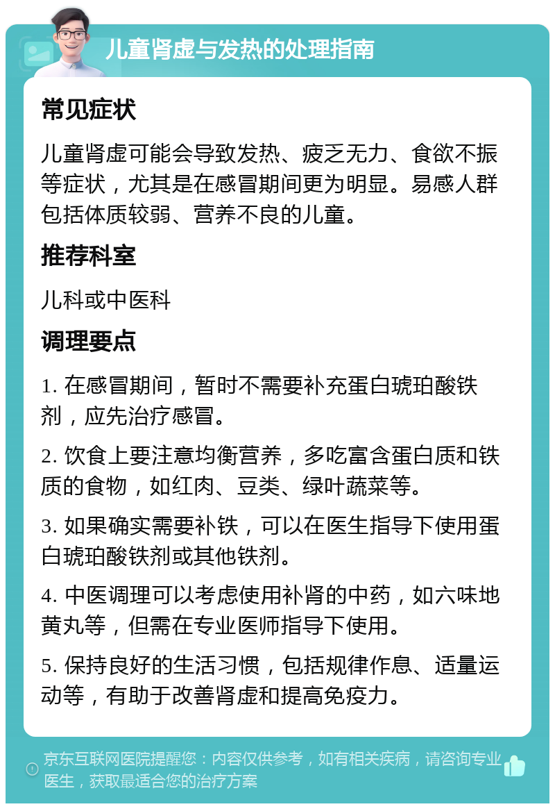 儿童肾虚与发热的处理指南 常见症状 儿童肾虚可能会导致发热、疲乏无力、食欲不振等症状，尤其是在感冒期间更为明显。易感人群包括体质较弱、营养不良的儿童。 推荐科室 儿科或中医科 调理要点 1. 在感冒期间，暂时不需要补充蛋白琥珀酸铁剂，应先治疗感冒。 2. 饮食上要注意均衡营养，多吃富含蛋白质和铁质的食物，如红肉、豆类、绿叶蔬菜等。 3. 如果确实需要补铁，可以在医生指导下使用蛋白琥珀酸铁剂或其他铁剂。 4. 中医调理可以考虑使用补肾的中药，如六味地黄丸等，但需在专业医师指导下使用。 5. 保持良好的生活习惯，包括规律作息、适量运动等，有助于改善肾虚和提高免疫力。