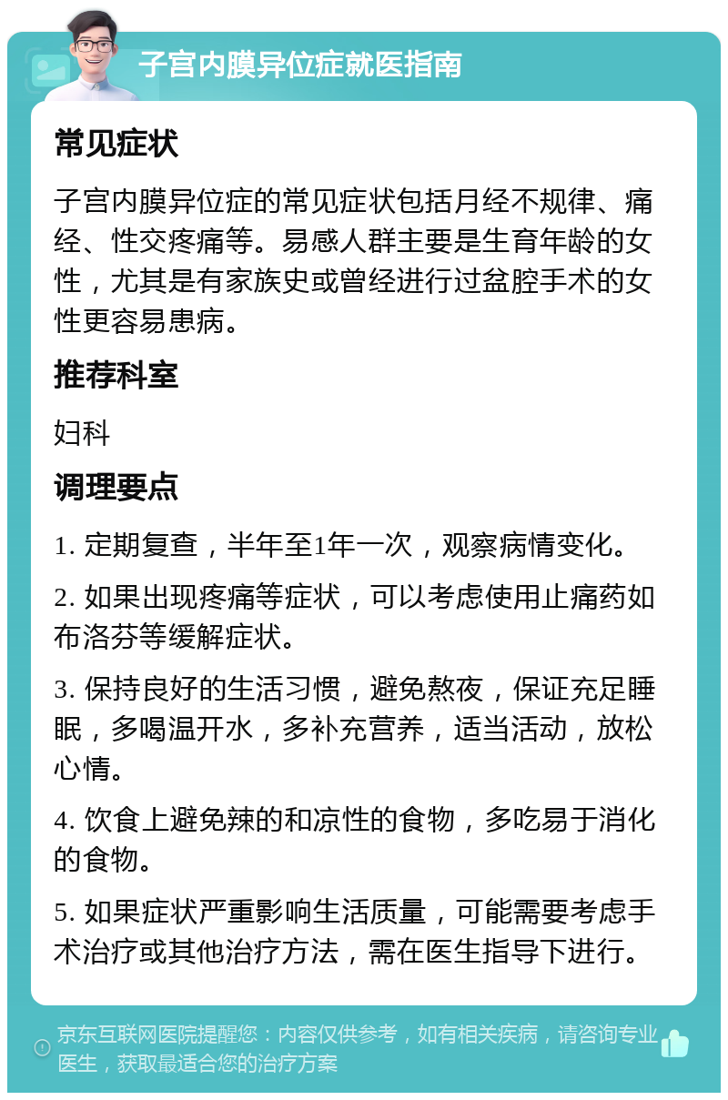 子宫内膜异位症就医指南 常见症状 子宫内膜异位症的常见症状包括月经不规律、痛经、性交疼痛等。易感人群主要是生育年龄的女性，尤其是有家族史或曾经进行过盆腔手术的女性更容易患病。 推荐科室 妇科 调理要点 1. 定期复查，半年至1年一次，观察病情变化。 2. 如果出现疼痛等症状，可以考虑使用止痛药如布洛芬等缓解症状。 3. 保持良好的生活习惯，避免熬夜，保证充足睡眠，多喝温开水，多补充营养，适当活动，放松心情。 4. 饮食上避免辣的和凉性的食物，多吃易于消化的食物。 5. 如果症状严重影响生活质量，可能需要考虑手术治疗或其他治疗方法，需在医生指导下进行。