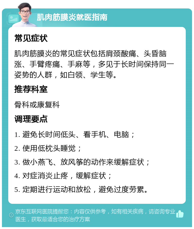 肌肉筋膜炎就医指南 常见症状 肌肉筋膜炎的常见症状包括肩颈酸痛、头昏脑涨、手臂疼痛、手麻等，多见于长时间保持同一姿势的人群，如白领、学生等。 推荐科室 骨科或康复科 调理要点 1. 避免长时间低头、看手机、电脑； 2. 使用低枕头睡觉； 3. 做小燕飞、放风筝的动作来缓解症状； 4. 对症消炎止疼，缓解症状； 5. 定期进行运动和放松，避免过度劳累。