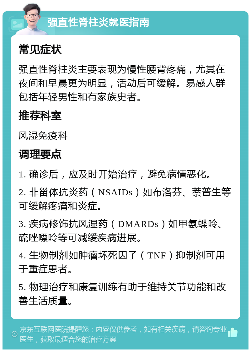 强直性脊柱炎就医指南 常见症状 强直性脊柱炎主要表现为慢性腰背疼痛，尤其在夜间和早晨更为明显，活动后可缓解。易感人群包括年轻男性和有家族史者。 推荐科室 风湿免疫科 调理要点 1. 确诊后，应及时开始治疗，避免病情恶化。 2. 非甾体抗炎药（NSAIDs）如布洛芬、萘普生等可缓解疼痛和炎症。 3. 疾病修饰抗风湿药（DMARDs）如甲氨蝶呤、硫唑嘌呤等可减缓疾病进展。 4. 生物制剂如肿瘤坏死因子（TNF）抑制剂可用于重症患者。 5. 物理治疗和康复训练有助于维持关节功能和改善生活质量。