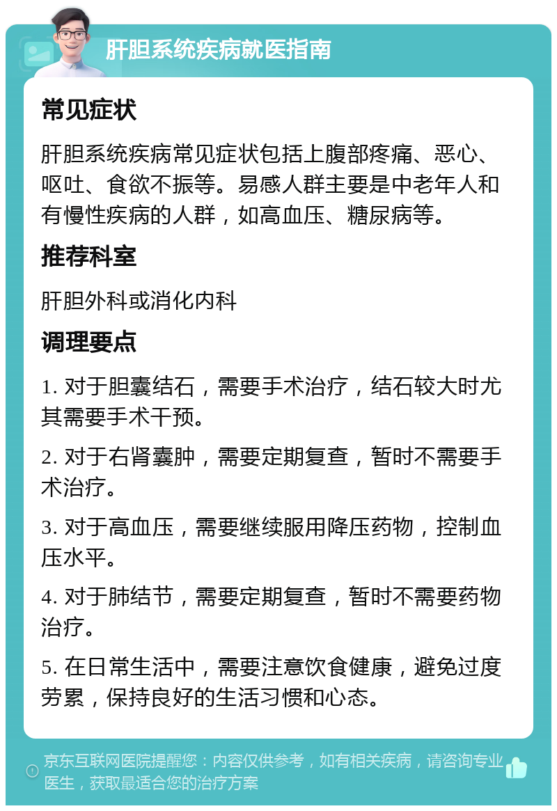 肝胆系统疾病就医指南 常见症状 肝胆系统疾病常见症状包括上腹部疼痛、恶心、呕吐、食欲不振等。易感人群主要是中老年人和有慢性疾病的人群，如高血压、糖尿病等。 推荐科室 肝胆外科或消化内科 调理要点 1. 对于胆囊结石，需要手术治疗，结石较大时尤其需要手术干预。 2. 对于右肾囊肿，需要定期复查，暂时不需要手术治疗。 3. 对于高血压，需要继续服用降压药物，控制血压水平。 4. 对于肺结节，需要定期复查，暂时不需要药物治疗。 5. 在日常生活中，需要注意饮食健康，避免过度劳累，保持良好的生活习惯和心态。