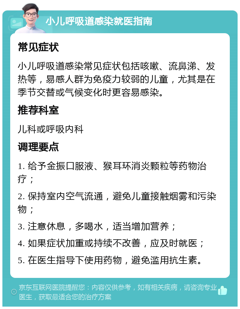 小儿呼吸道感染就医指南 常见症状 小儿呼吸道感染常见症状包括咳嗽、流鼻涕、发热等，易感人群为免疫力较弱的儿童，尤其是在季节交替或气候变化时更容易感染。 推荐科室 儿科或呼吸内科 调理要点 1. 给予金振口服液、猴耳环消炎颗粒等药物治疗； 2. 保持室内空气流通，避免儿童接触烟雾和污染物； 3. 注意休息，多喝水，适当增加营养； 4. 如果症状加重或持续不改善，应及时就医； 5. 在医生指导下使用药物，避免滥用抗生素。