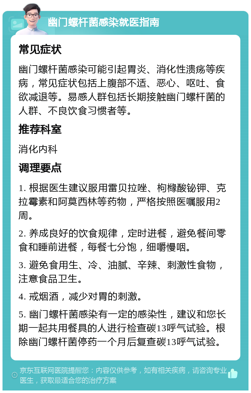 幽门螺杆菌感染就医指南 常见症状 幽门螺杆菌感染可能引起胃炎、消化性溃疡等疾病，常见症状包括上腹部不适、恶心、呕吐、食欲减退等。易感人群包括长期接触幽门螺杆菌的人群、不良饮食习惯者等。 推荐科室 消化内科 调理要点 1. 根据医生建议服用雷贝拉唑、枸橼酸铋钾、克拉霉素和阿莫西林等药物，严格按照医嘱服用2周。 2. 养成良好的饮食规律，定时进餐，避免餐间零食和睡前进餐，每餐七分饱，细嚼慢咽。 3. 避免食用生、冷、油腻、辛辣、刺激性食物，注意食品卫生。 4. 戒烟酒，减少对胃的刺激。 5. 幽门螺杆菌感染有一定的感染性，建议和您长期一起共用餐具的人进行检查碳13呼气试验。根除幽门螺杆菌停药一个月后复查碳13呼气试验。