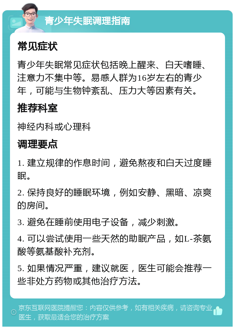 青少年失眠调理指南 常见症状 青少年失眠常见症状包括晚上醒来、白天嗜睡、注意力不集中等。易感人群为16岁左右的青少年，可能与生物钟紊乱、压力大等因素有关。 推荐科室 神经内科或心理科 调理要点 1. 建立规律的作息时间，避免熬夜和白天过度睡眠。 2. 保持良好的睡眠环境，例如安静、黑暗、凉爽的房间。 3. 避免在睡前使用电子设备，减少刺激。 4. 可以尝试使用一些天然的助眠产品，如L-茶氨酸等氨基酸补充剂。 5. 如果情况严重，建议就医，医生可能会推荐一些非处方药物或其他治疗方法。