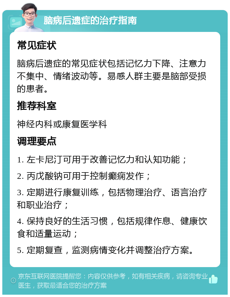 脑病后遗症的治疗指南 常见症状 脑病后遗症的常见症状包括记忆力下降、注意力不集中、情绪波动等。易感人群主要是脑部受损的患者。 推荐科室 神经内科或康复医学科 调理要点 1. 左卡尼汀可用于改善记忆力和认知功能； 2. 丙戊酸钠可用于控制癫痫发作； 3. 定期进行康复训练，包括物理治疗、语言治疗和职业治疗； 4. 保持良好的生活习惯，包括规律作息、健康饮食和适量运动； 5. 定期复查，监测病情变化并调整治疗方案。