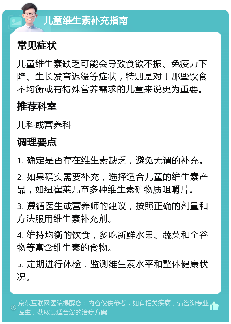 儿童维生素补充指南 常见症状 儿童维生素缺乏可能会导致食欲不振、免疫力下降、生长发育迟缓等症状，特别是对于那些饮食不均衡或有特殊营养需求的儿童来说更为重要。 推荐科室 儿科或营养科 调理要点 1. 确定是否存在维生素缺乏，避免无谓的补充。 2. 如果确实需要补充，选择适合儿童的维生素产品，如纽崔莱儿童多种维生素矿物质咀嚼片。 3. 遵循医生或营养师的建议，按照正确的剂量和方法服用维生素补充剂。 4. 维持均衡的饮食，多吃新鲜水果、蔬菜和全谷物等富含维生素的食物。 5. 定期进行体检，监测维生素水平和整体健康状况。