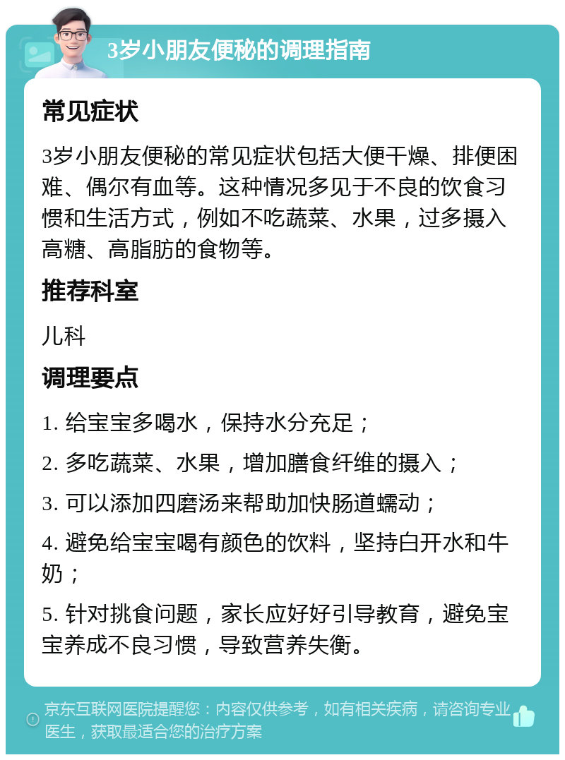 3岁小朋友便秘的调理指南 常见症状 3岁小朋友便秘的常见症状包括大便干燥、排便困难、偶尔有血等。这种情况多见于不良的饮食习惯和生活方式，例如不吃蔬菜、水果，过多摄入高糖、高脂肪的食物等。 推荐科室 儿科 调理要点 1. 给宝宝多喝水，保持水分充足； 2. 多吃蔬菜、水果，增加膳食纤维的摄入； 3. 可以添加四磨汤来帮助加快肠道蠕动； 4. 避免给宝宝喝有颜色的饮料，坚持白开水和牛奶； 5. 针对挑食问题，家长应好好引导教育，避免宝宝养成不良习惯，导致营养失衡。