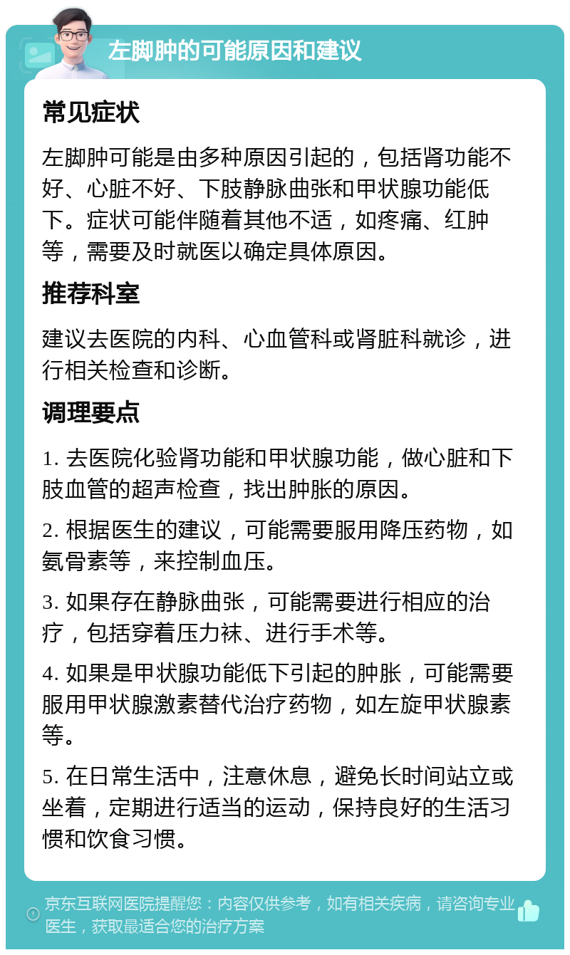 左脚肿的可能原因和建议 常见症状 左脚肿可能是由多种原因引起的，包括肾功能不好、心脏不好、下肢静脉曲张和甲状腺功能低下。症状可能伴随着其他不适，如疼痛、红肿等，需要及时就医以确定具体原因。 推荐科室 建议去医院的内科、心血管科或肾脏科就诊，进行相关检查和诊断。 调理要点 1. 去医院化验肾功能和甲状腺功能，做心脏和下肢血管的超声检查，找出肿胀的原因。 2. 根据医生的建议，可能需要服用降压药物，如氨骨素等，来控制血压。 3. 如果存在静脉曲张，可能需要进行相应的治疗，包括穿着压力袜、进行手术等。 4. 如果是甲状腺功能低下引起的肿胀，可能需要服用甲状腺激素替代治疗药物，如左旋甲状腺素等。 5. 在日常生活中，注意休息，避免长时间站立或坐着，定期进行适当的运动，保持良好的生活习惯和饮食习惯。